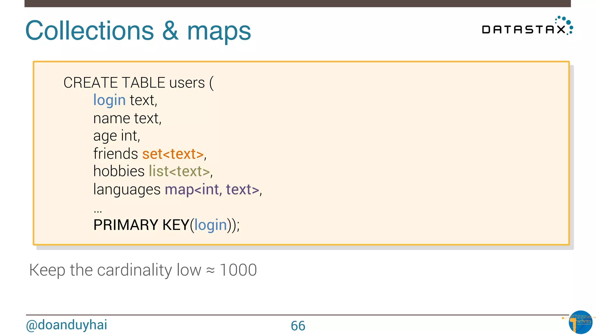 @doanduyhai
Collections & maps!

CREATE TABLE users (

 
login text,

 
name text,

 
age int,

 
friends set<text>,

 
hobbies list<text>,

 
languages map<int, text>,

 
…

 
PRIMARY KEY(login));
66
Keep the cardinality low ≈ 1000
 