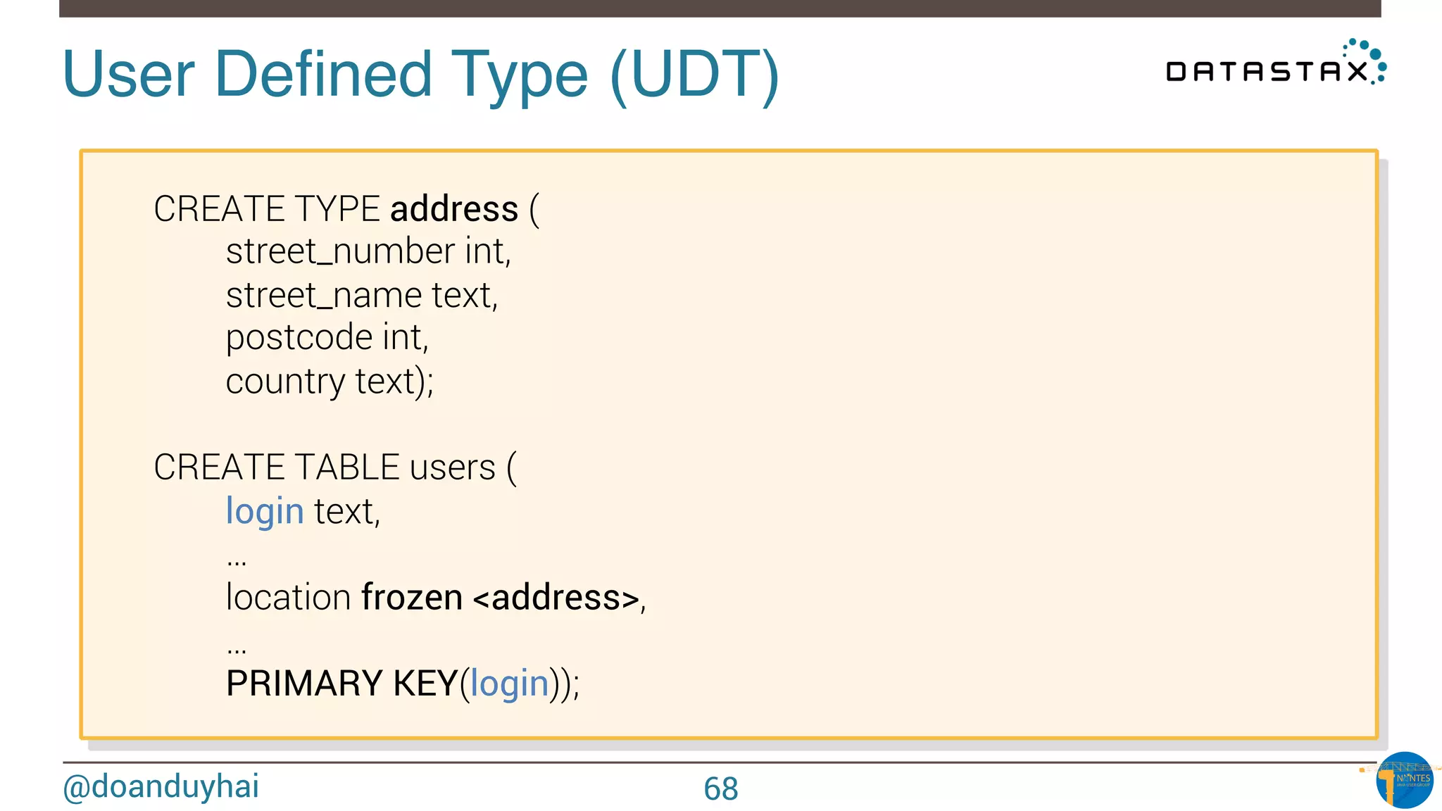 @doanduyhai
User Deﬁned Type (UDT)!

CREATE TYPE address (

 
street_number int,

 
street_name text,

 
postcode int,

 
country text);


CREATE TABLE users (

 
login text,

 
…

 
location frozen <address>,

 
…

 
PRIMARY KEY(login));
68
 
