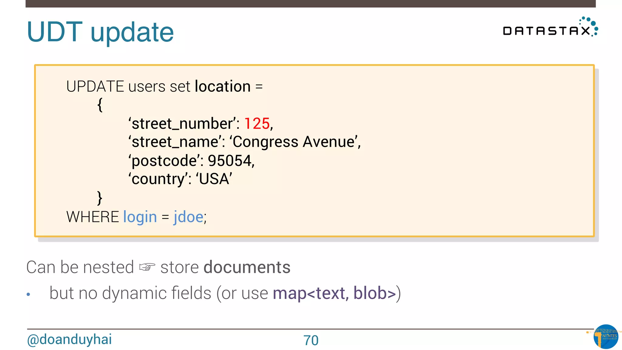 @doanduyhai
UDT update!

UPDATE users set location = 

 
{
‘street_number’: 125,
‘street_name’: ‘Congress Avenue’,
‘postcode’: 95054,
‘country’: ‘USA’
}
WHERE login = jdoe;
Can be nested ☞ store documents
•  but no dynamic ﬁelds (or use map<text, blob>)
70
 