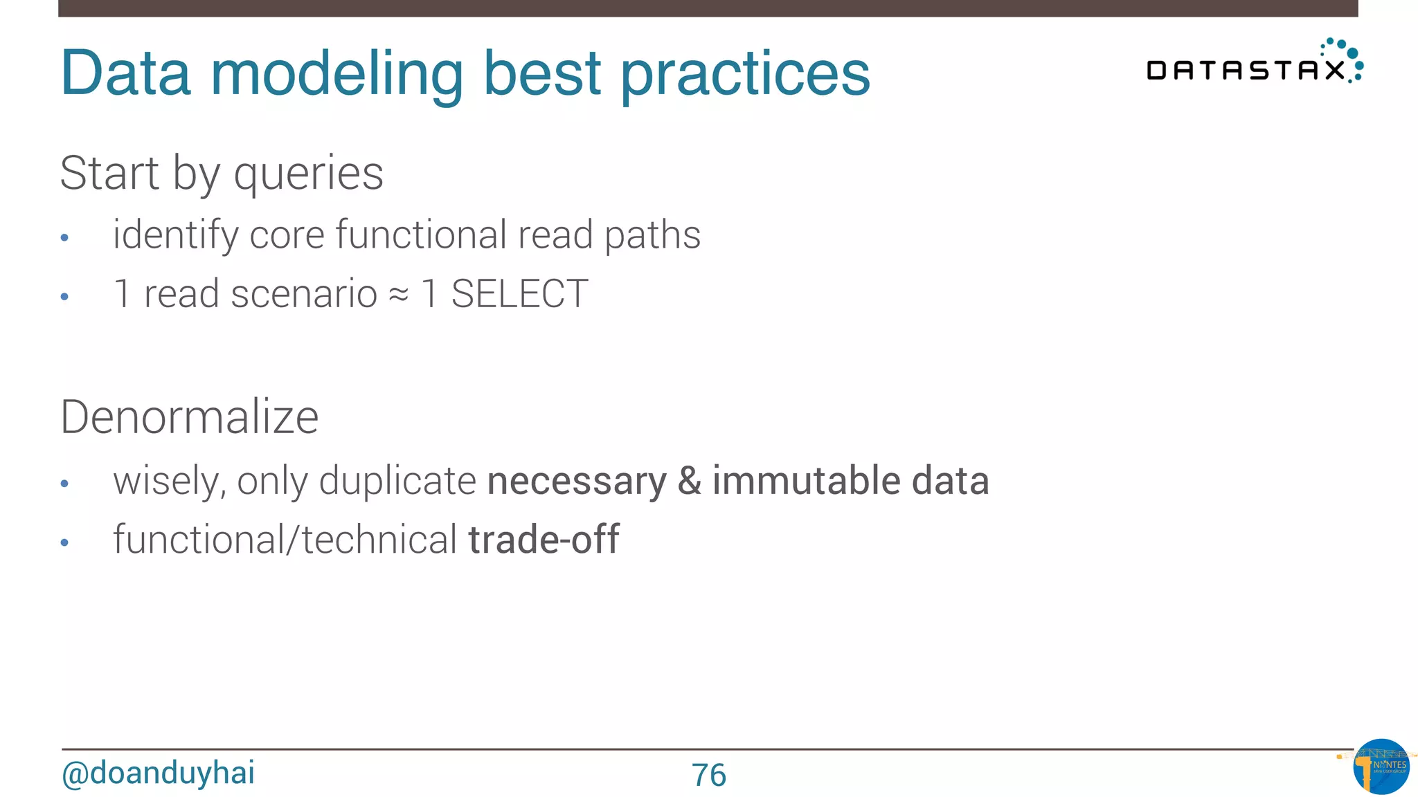 @doanduyhai
Data modeling best practices!
Start by queries
•  identify core functional read paths
•  1 read scenario ≈ 1 SELECT 

Denormalize
•  wisely, only duplicate necessary & immutable data
•  functional/technical trade-off
76
 