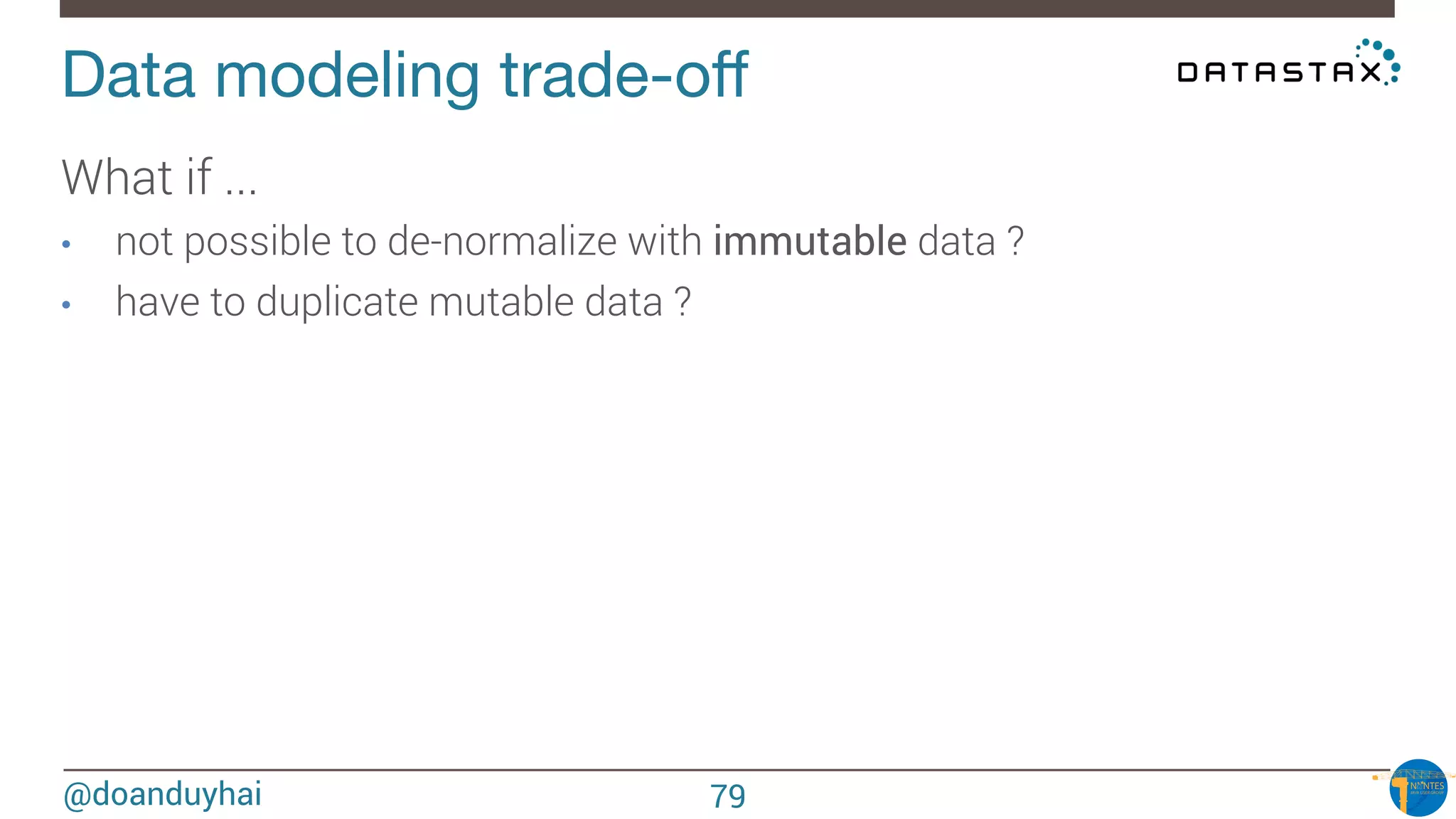 @doanduyhai
Data modeling trade-oﬀ
What if ...
•  not possible to de-normalize with immutable data ?
•  have to duplicate mutable data ? 

79
 
