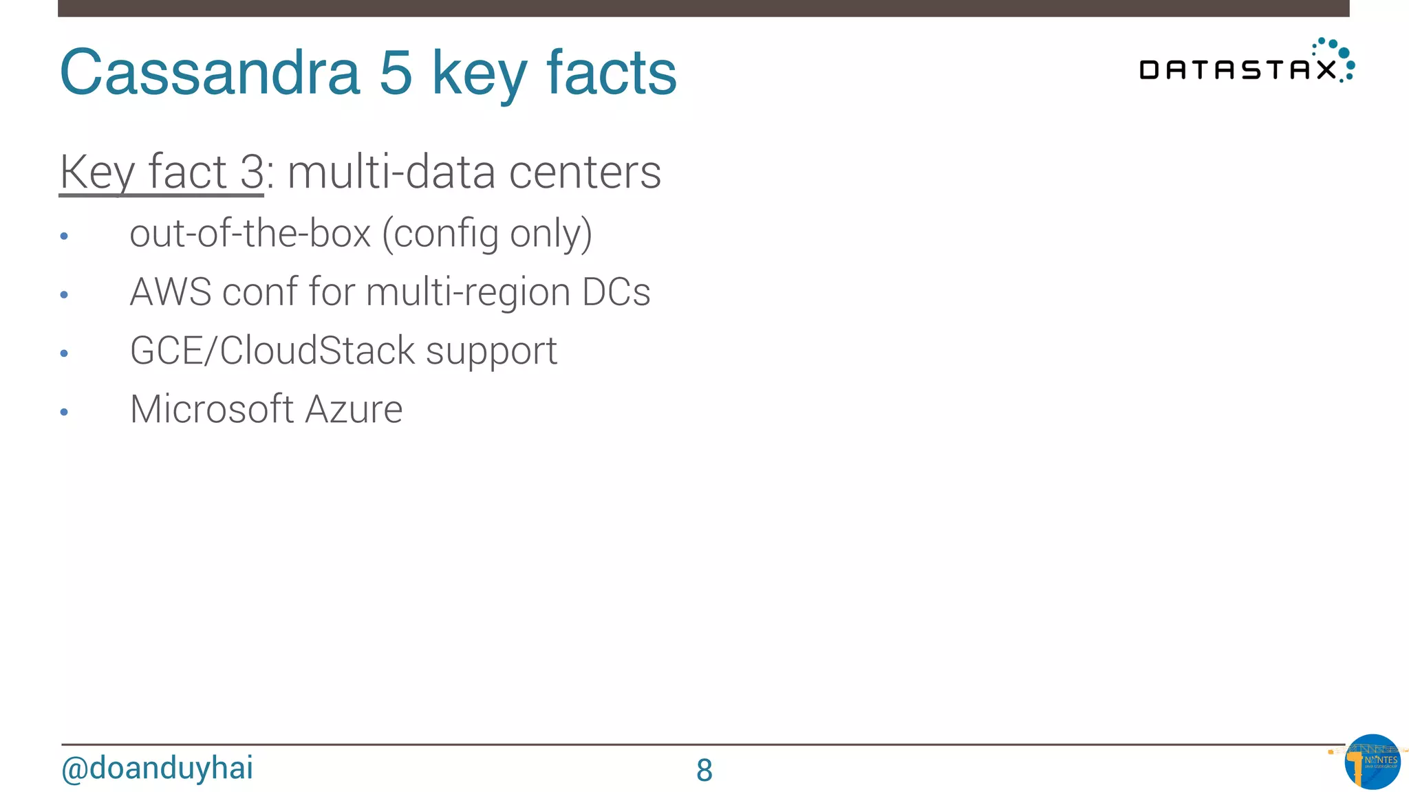 @doanduyhai
Cassandra 5 key facts!
Key fact 3: multi-data centers
•  out-of-the-box (conﬁg only)
•  AWS conf for multi-region DCs 
•  GCE/CloudStack support
•  Microsoft Azure



8
 