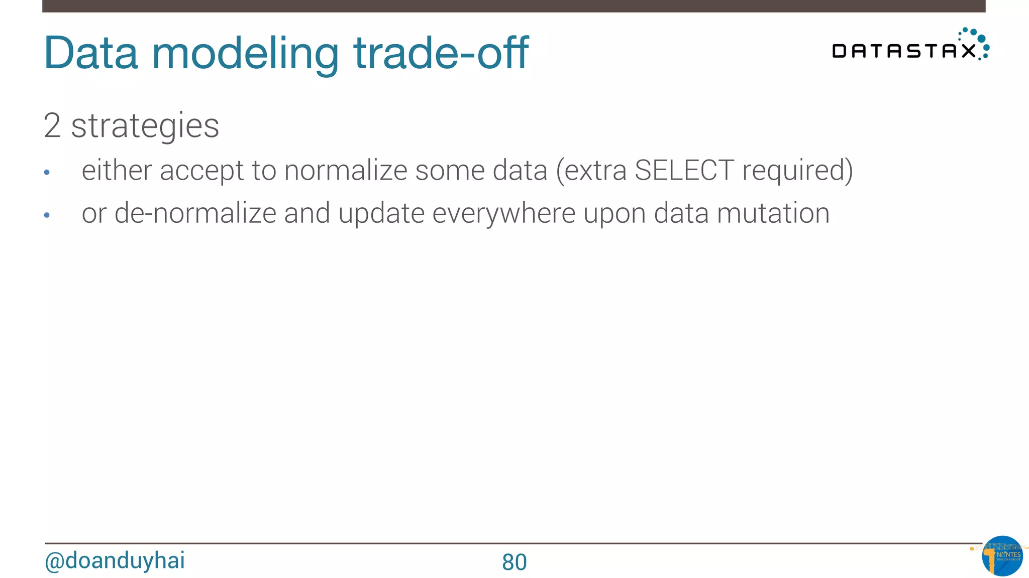 @doanduyhai
Data modeling trade-oﬀ
2 strategies
•  either accept to normalize some data (extra SELECT required)
•  or de-normalize and update everywhere upon data mutation 
80
 