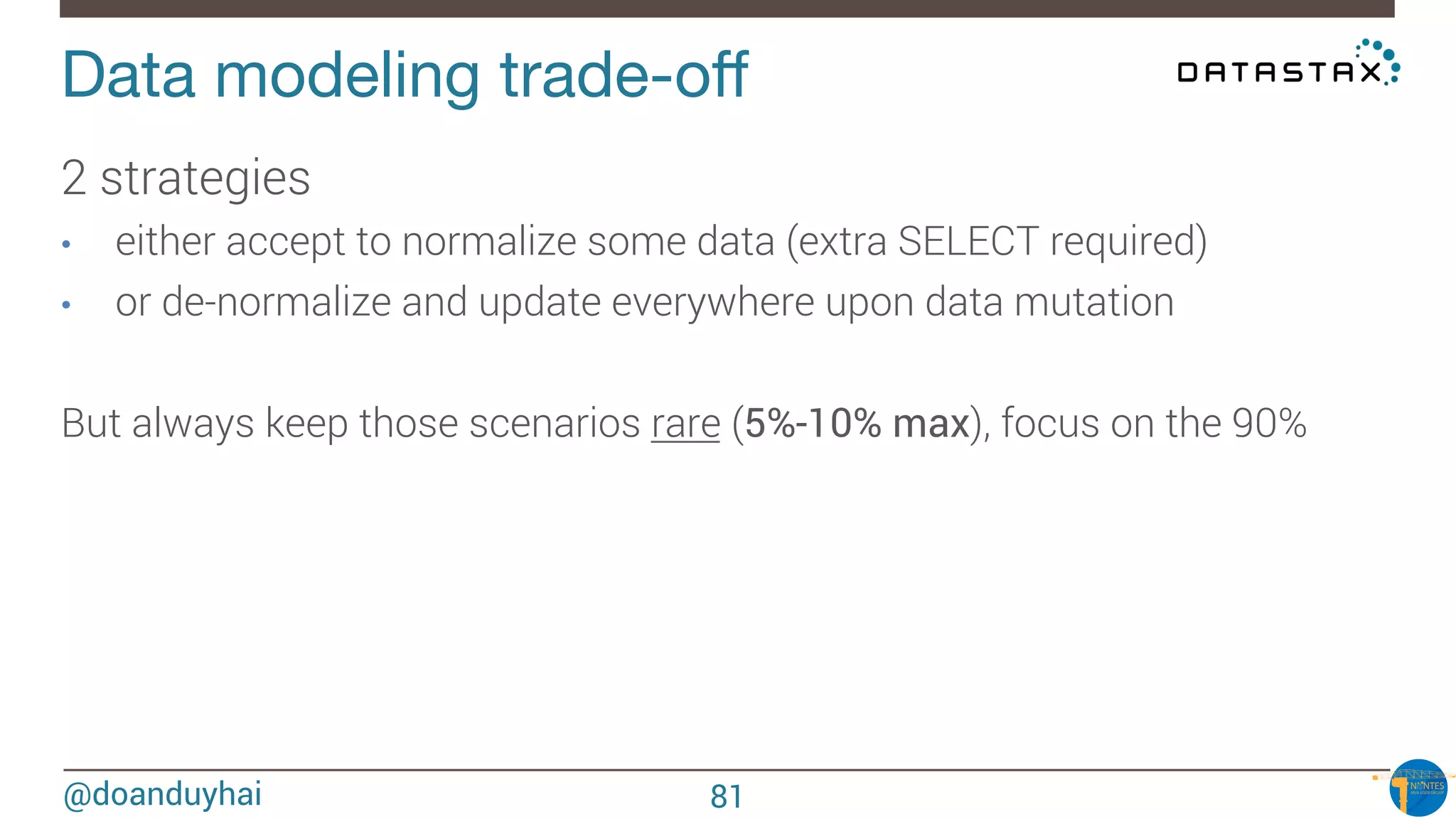 @doanduyhai
Data modeling trade-oﬀ
2 strategies
•  either accept to normalize some data (extra SELECT required)
•  or de-normalize and update everywhere upon data mutation 

But always keep those scenarios rare (5%-10% max), focus on the 90%

81
 