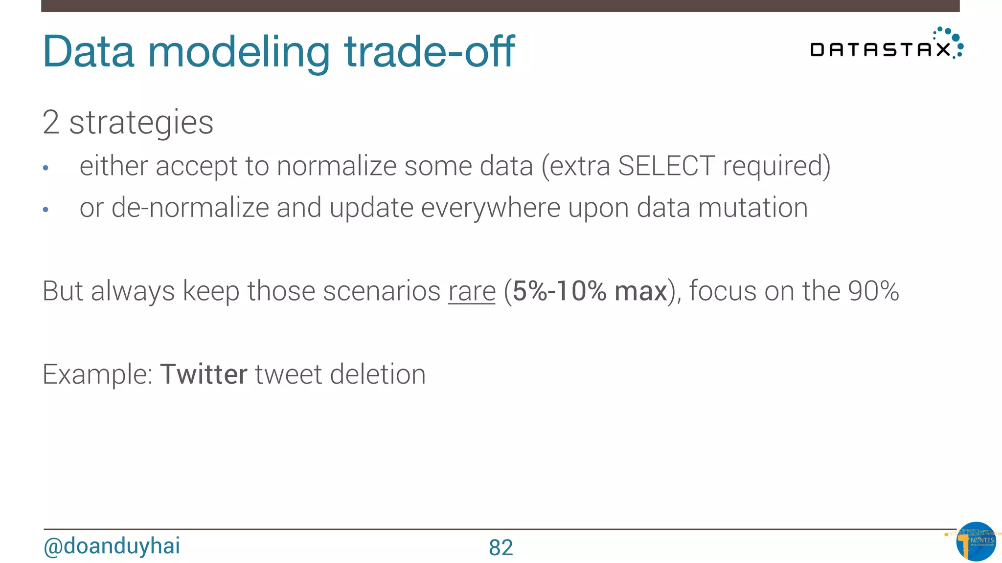 @doanduyhai
Data modeling trade-oﬀ
2 strategies
•  either accept to normalize some data (extra SELECT required)
•  or de-normalize and update everywhere upon data mutation 

But always keep those scenarios rare (5%-10% max), focus on the 90%

Example: Twitter tweet deletion
82
 