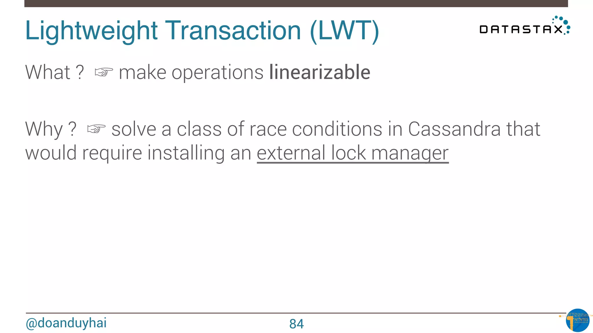 @doanduyhai
Lightweight Transaction (LWT)!
What ? ☞ make operations linearizable

Why ? ☞ solve a class of race conditions in Cassandra that
would require installing an external lock manager 
84
 