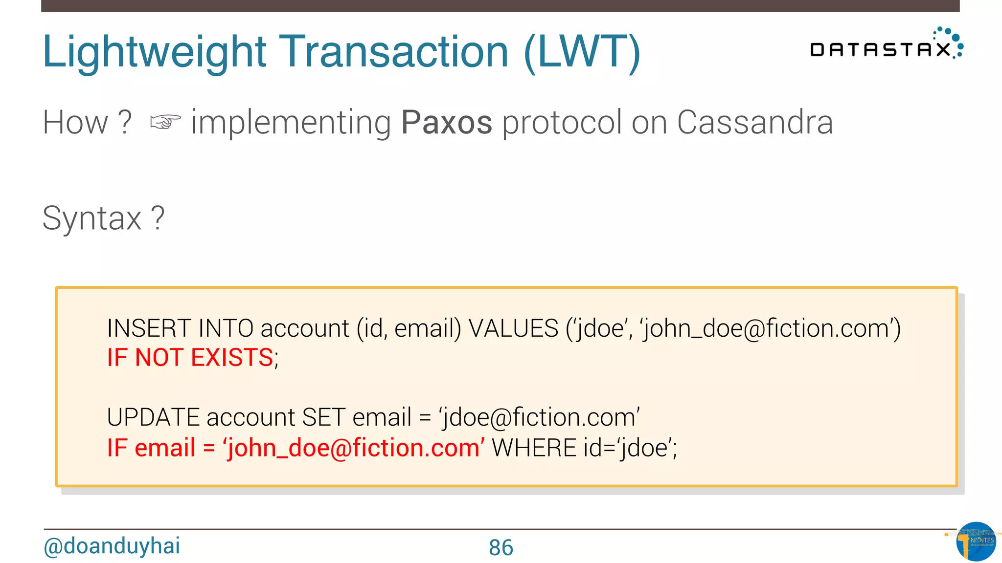 @doanduyhai
Lightweight Transaction (LWT)!
How ? ☞ implementing Paxos protocol on Cassandra

Syntax ? 

INSERT INTO account (id, email) VALUES (‘jdoe’, ‘john_doe@ﬁction.com’)

IF NOT EXISTS;


UPDATE account SET email = ‘jdoe@ﬁction.com’ 

IF email = ‘john_doe@fiction.com’ WHERE id=‘jdoe’;
86
 