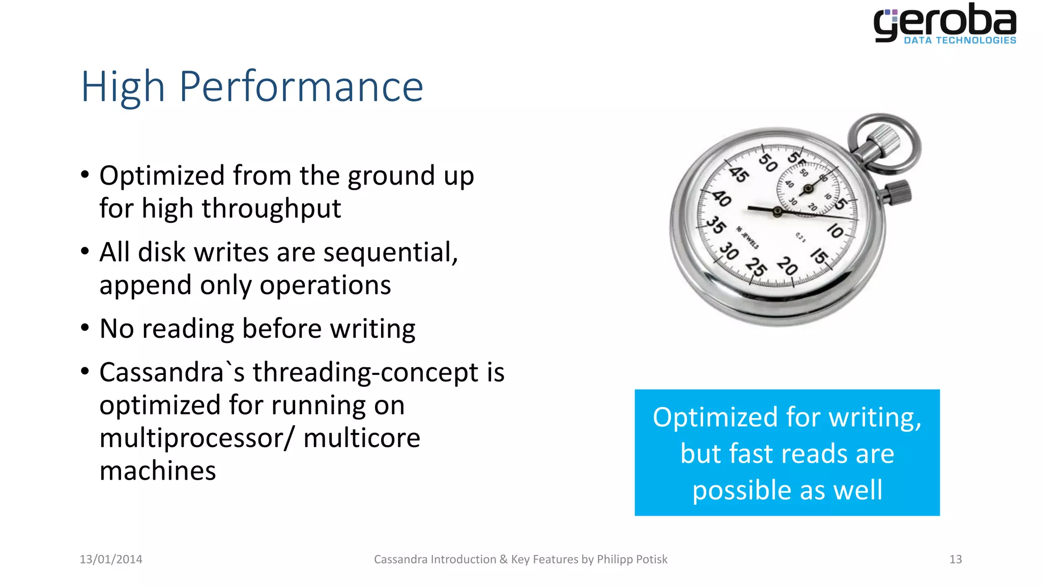 High Performance
• Optimized from the ground up
for high throughput
• All disk writes are sequential,
append only operations
• No reading before writing
• Cassandra`s threading-concept is
optimized for running on
multiprocessor/ multicore
machines
13/01/2014

Optimized for writing,
but fast reads are
possible as well

Cassandra Introduction & Key Features by Philipp Potisk

13

 