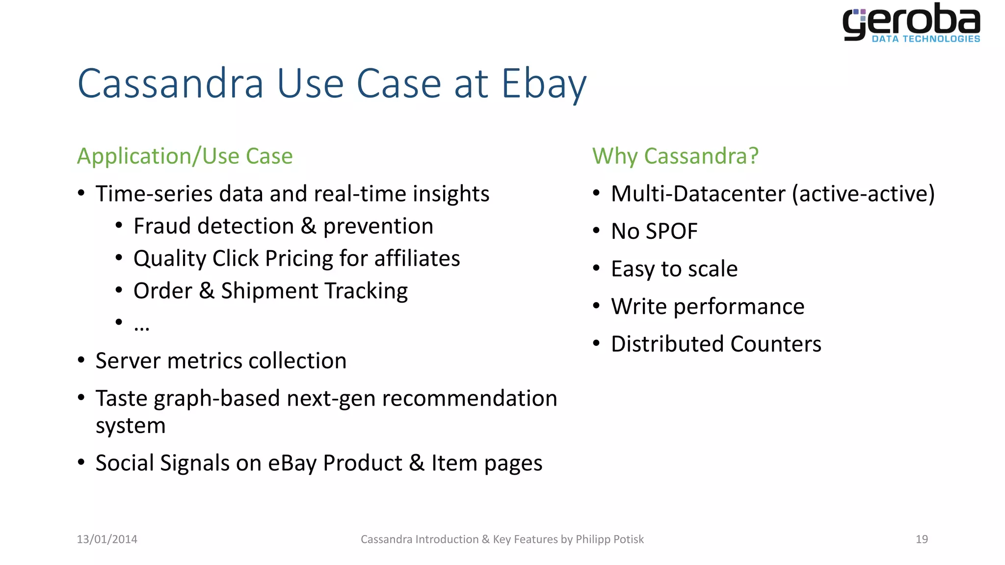 Cassandra Use Case at Ebay
Application/Use Case
• Time-series data and real-time insights
• Fraud detection & prevention
• Quality Click Pricing for affiliates
• Order & Shipment Tracking
•…
• Server metrics collection
• Taste graph-based next-gen recommendation
system
• Social Signals on eBay Product & Item pages
13/01/2014

Why Cassandra?
• Multi-Datacenter (active-active)
• No SPOF
• Easy to scale
• Write performance
• Distributed Counters

Cassandra Introduction & Key Features by Philipp Potisk

19

 