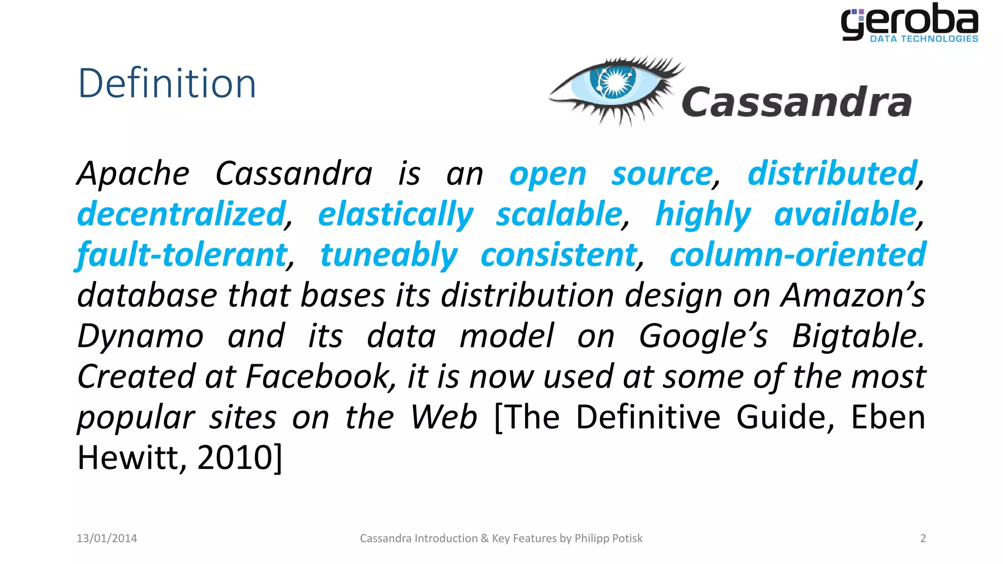 Definition
Apache Cassandra is an open source, distributed,
decentralized, elastically scalable, highly available,
fault-tolerant, tuneably consistent, column-oriented
database that bases its distribution design on Amazon’s
Dynamo and its data model on Google’s Bigtable.
Created at Facebook, it is now used at some of the most
popular sites on the Web [The Definitive Guide, Eben
Hewitt, 2010]
13/01/2014

Cassandra Introduction & Key Features by Philipp Potisk

2

 