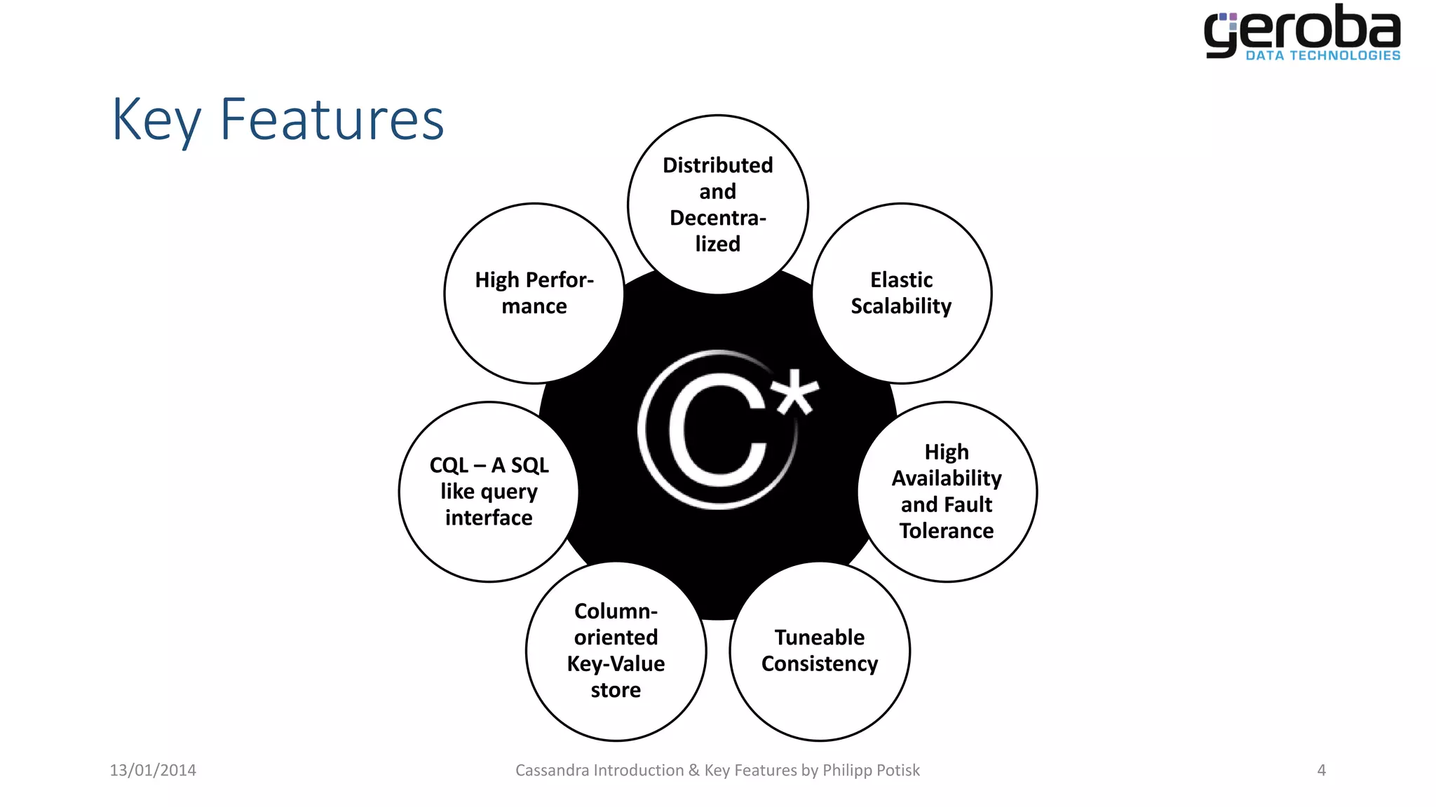 Key Features

Distributed
and
Decentralized
High Performance

CQL – A SQL
like query
interface

Elastic
Scalability

Cassandra

Columnoriented
Key-Value
store
13/01/2014

High
Availability
and Fault
Tolerance

Tuneable
Consistency

Cassandra Introduction & Key Features by Philipp Potisk

4

 