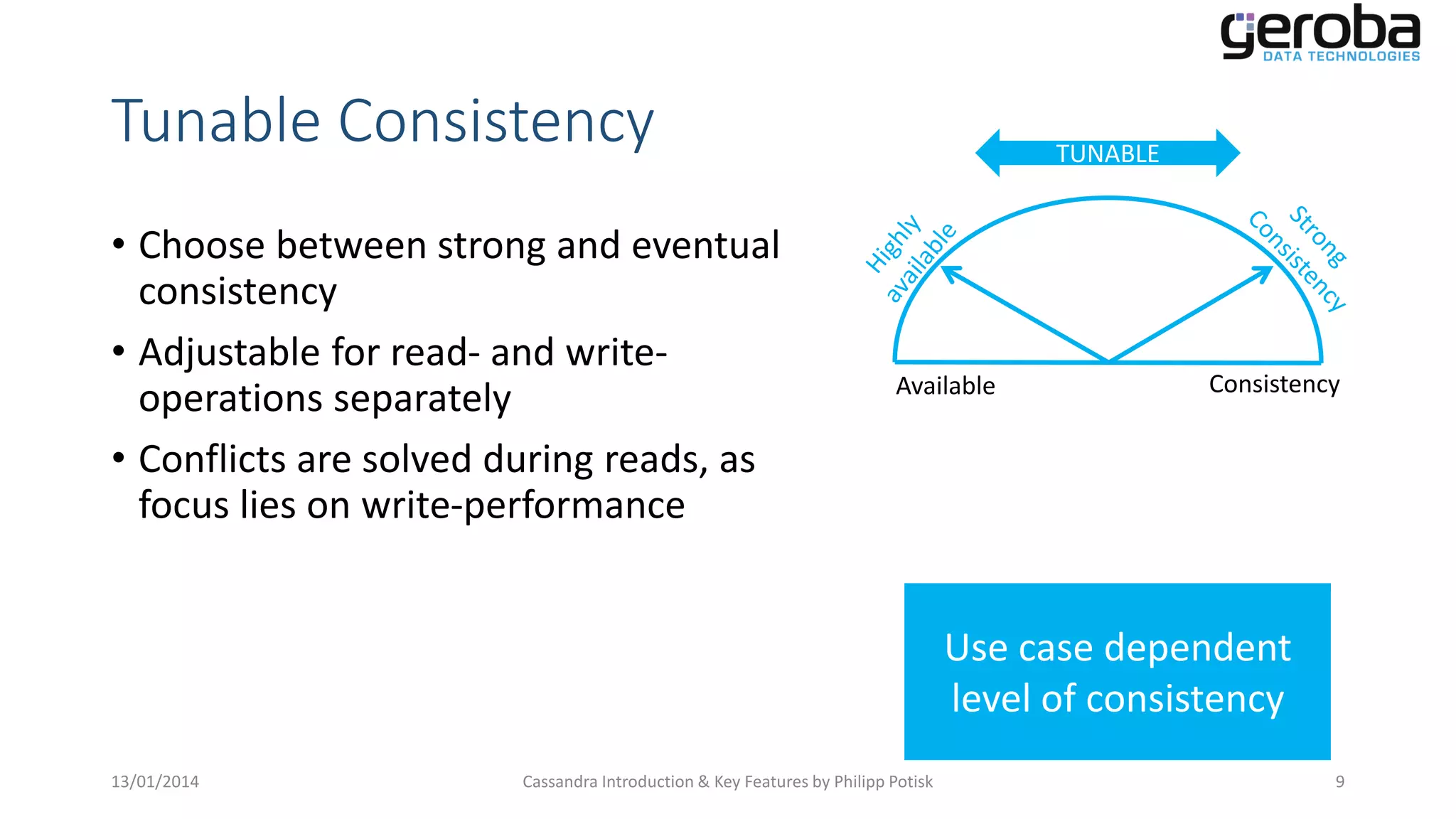 Tunable Consistency
• Choose between strong and eventual
consistency
• Adjustable for read- and writeoperations separately
• Conflicts are solved during reads, as
focus lies on write-performance

TUNABLE

Available

Consistency

Use case dependent
level of consistency
13/01/2014

Cassandra Introduction & Key Features by Philipp Potisk

9

 
