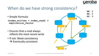When do we have strong consistency?
• Simple Formula:

jsmith

(nodes_written + nodes_read) >
replication_factor
jsmith

t1
t2

NW: 2
NR: 2
RF: 3

t1
t2

jsmith

t1

• Ensures that a read always
reflects the most recent write
• If not: Weak consistency
 Eventually consistent
jsmith

13/01/2014

Cassandra Introduction & Key Features by Philipp Potisk

t2
10

 