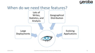 When do we need these features?
Lots of
Writes,
Statistics, and
Analysis

Geographical
Distribution

Large
Deployments

13/01/2014

Evolving
Applications

Cassandra Introduction & Key Features by Philipp Potisk

16

 