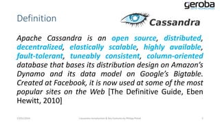 Definition
Apache Cassandra is an open source, distributed,
decentralized, elastically scalable, highly available,
fault-tolerant, tuneably consistent, column-oriented
database that bases its distribution design on Amazon’s
Dynamo and its data model on Google’s Bigtable.
Created at Facebook, it is now used at some of the most
popular sites on the Web [The Definitive Guide, Eben
Hewitt, 2010]
13/01/2014

Cassandra Introduction & Key Features by Philipp Potisk

2

 