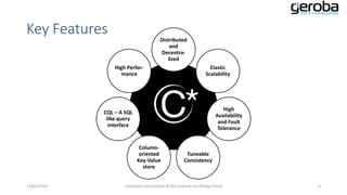 Key Features

Distributed
and
Decentralized
High Performance

CQL – A SQL
like query
interface

Elastic
Scalability

Cassandra

Columnoriented
Key-Value
store
13/01/2014

High
Availability
and Fault
Tolerance

Tuneable
Consistency

Cassandra Introduction & Key Features by Philipp Potisk

4

 