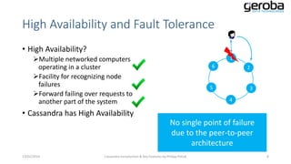High Availability and Fault Tolerance
• High Availability?
Multiple networked computers
operating in a cluster
Facility for recognizing node
failures
Forward failing over requests to
another part of the system

1
6

2

5

3
4

• Cassandra has High Availability

No single point of failure
due to the peer-to-peer
architecture
13/01/2014

Cassandra Introduction & Key Features by Philipp Potisk

8

 