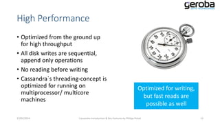 High Performance
• Optimized from the ground up
for high throughput
• All disk writes are sequential,
append only operations
• No reading before writing
• Cassandra`s threading-concept is
optimized for running on
multiprocessor/ multicore
machines
13/01/2014

Optimized for writing,
but fast reads are
possible as well

Cassandra Introduction & Key Features by Philipp Potisk

13

 