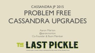 Licensed under a Creative Commons Attribution-NonCommercial 3.0 New Zealand License
CASSANDRA JP 2015
PROBLEM FREE
CASSANDRA UPGRADES
Licensed under a Creative Commons Attribution-NonCommercial 3.0 New Zealand License
Aaron Morton
@aaronmorton
Co-Founder &Team Member
 