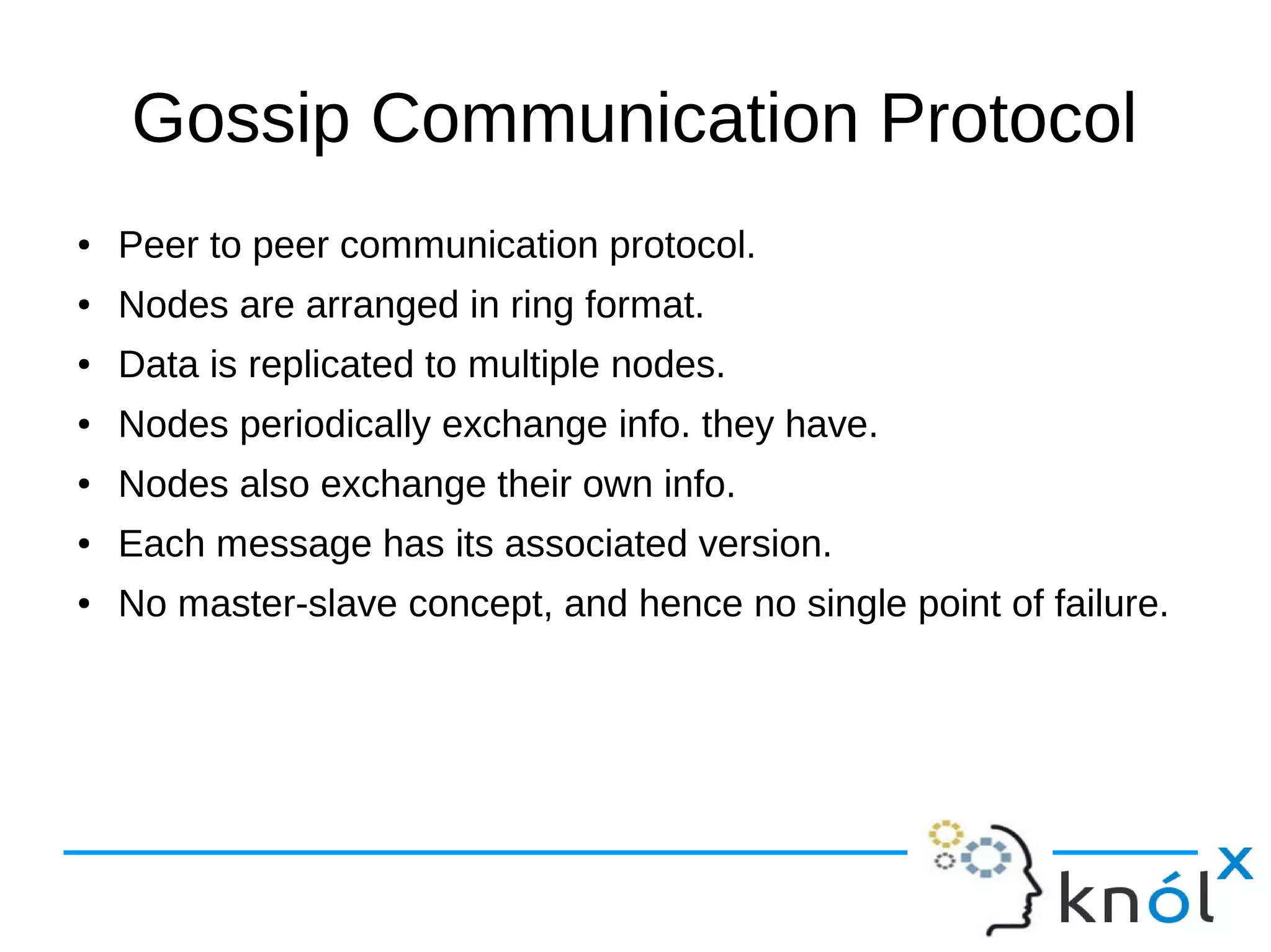 Gossip Communication Protocol
● Peer to peer communication protocol.
● Nodes are arranged in ring format.
● Data is replicated to multiple nodes.
● Nodes periodically exchange info. they have.
● Nodes also exchange their own info.
● Each message has its associated version.
● No master-slave concept, and hence no single point of failure.
 