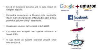 • based on Amazon’s Dynamo and its data model on
Google’s Bigtable.
• Cassandra implements a Dynamo-style replication
model with no single point of failure, but adds a more
powerful “column family” data model.
• It was open-sourced by Facebook in July 2008.
• Cassandra was accepted into Apache Incubator in
March 2009.
• It was made an Apache top-level project since
February 2010.
 