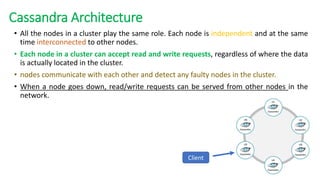 • All the nodes in a cluster play the same role. Each node is independent and at the same
time interconnected to other nodes.
• Each node in a cluster can accept read and write requests, regardless of where the data
is actually located in the cluster.
• nodes communicate with each other and detect any faulty nodes in the cluster.
• When a node goes down, read/write requests can be served from other nodes in the
network.
Cassandra Architecture
Client
 