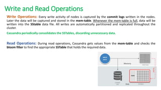 Write and Read Operations
Write Operations: Every write activity of nodes is captured by the commit logs written in the nodes.
Later the data will be captured and stored in the mem-table. Whenever the mem-table is full, data will be
written into the SStable data file. All writes are automatically partitioned and replicated throughout the
cluster.
Cassandra periodically consolidates the SSTables, discarding unnecessary data.
Read Operations: During read operations, Cassandra gets values from the mem-table and checks the
bloom filter to find the appropriate SSTable that holds the required data.
 