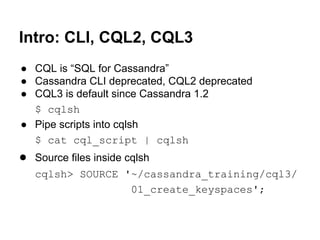 Intro: CLI, CQL2, CQL3
● CQL is “SQL for Cassandra”
● Cassandra CLI deprecated, CQL2 deprecated
● CQL3 is default since Cassandra 1.2
$ cqlsh
● Pipe scripts into cqlsh
$ cat cql_script | cqlsh

● Source files inside cqlsh
cqlsh> SOURCE '~/cassandra_training/cql3/
01_create_keyspaces';

 