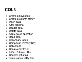 CQL3
●
●
●
●
●
●
●
●
●
●
●
●
●
●
●

Create a keyspace
Create a column family
Insert data
Alter schema
Update data
Delete data
Apply batch operation
Read data
Secondary Index
Compound Primary Key
Collections
Consistency level
Time-To-Live (TTL)
Counter columns
sstable2json utility tool

 