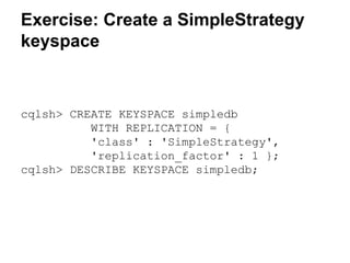 Exercise: Create a SimpleStrategy
keyspace

cqlsh> CREATE KEYSPACE simpledb
WITH REPLICATION = {
'class' : 'SimpleStrategy',
'replication_factor' : 1 };
cqlsh> DESCRIBE KEYSPACE simpledb;

 