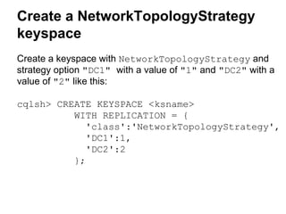 Create a NetworkTopologyStrategy
keyspace
Create a keyspace with NetworkTopologyStrategy and
strategy option "DC1" with a value of "1" and "DC2" with a
value of "2" like this:
cqlsh> CREATE KEYSPACE <ksname>
WITH REPLICATION = {
'class':'NetworkTopologyStrategy',
'DC1':1,
'DC2':2
};

 
