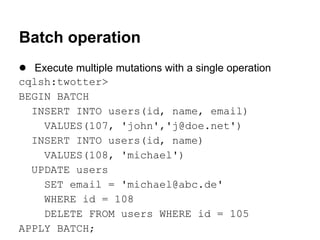 Batch operation
● Execute multiple mutations with a single operation
cqlsh:twotter>
BEGIN BATCH
INSERT INTO users(id, name, email)
VALUES(107, 'john','j@doe.net')
INSERT INTO users(id, name)
VALUES(108, 'michael')
UPDATE users
SET email = 'michael@abc.de'
WHERE id = 108
DELETE FROM users WHERE id = 105
APPLY BATCH;

 