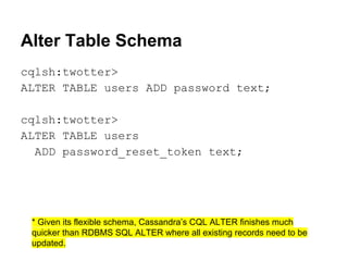 Alter Table Schema
cqlsh:twotter>
ALTER TABLE users ADD password text;
cqlsh:twotter>
ALTER TABLE users
ADD password_reset_token text;

* Given its flexible schema, Cassandra’s CQL ALTER finishes much
quicker than RDBMS SQL ALTER where all existing records need to be
updated.

 