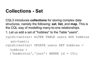 Collections - Set
CQL3 introduces collections for storing complex data
structures, namely the following: set, list, and map. This is
the CQL way of modelling many-to-one relationships.
1. Let us add a set of "hobbies" to the Table "users".
cqlsh:twotter> ALTER TABLE users ADD hobbies
set<text>;
cqlsh:twotter> UPDATE users SET hobbies =
hobbies +
{'badminton','jazz'} WHERE id = 101;

 