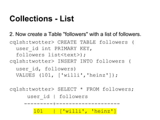 Collections - List
2. Now create a Table "followers" with a list of followers.
cqlsh:twotter> CREATE TABLE followers (
user_id int PRIMARY KEY,
followers list<text>);
cqlsh:twotter> INSERT INTO followers (
user_id, followers)
VALUES (101, ['willi','heinz']);
cqlsh:twotter> SELECT * FROM followers;
user_id | followers
---------+-------------------101
| ['willi', 'heinz']

 