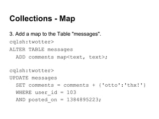 Collections - Map
3. Add a map to the Table "messages".
cqlsh:twotter>
ALTER TABLE messages
ADD comments map<text, text>;
cqlsh:twotter>
UPDATE messages
SET comments = comments + {'otto':'thx!'}
WHERE user_id = 103
AND posted_on = 1384895223;

 