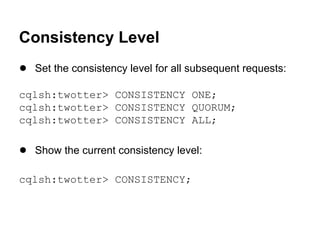 Consistency Level
● Set the consistency level for all subsequent requests:
cqlsh:twotter> CONSISTENCY ONE;
cqlsh:twotter> CONSISTENCY QUORUM;
cqlsh:twotter> CONSISTENCY ALL;

● Show the current consistency level:
cqlsh:twotter> CONSISTENCY;

 