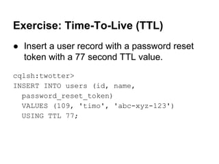 Exercise: Time-To-Live (TTL)
● Insert a user record with a password reset
token with a 77 second TTL value.
cqlsh:twotter>
INSERT INTO users (id, name,
password_reset_token)
VALUES (109, 'timo', 'abc-xyz-123')
USING TTL 77;

 