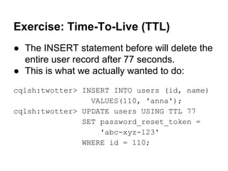 Exercise: Time-To-Live (TTL)
● The INSERT statement before will delete the
entire user record after 77 seconds.
● This is what we actually wanted to do:
cqlsh:twotter> INSERT INTO users (id, name)
VALUES(110, 'anna');
cqlsh:twotter> UPDATE users USING TTL 77
SET password_reset_token =
'abc-xyz-123'
WHERE id = 110;

 