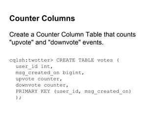 Counter Columns
Create a Counter Column Table that counts
"upvote" and "downvote" events.
cqlsh:twotter> CREATE TABLE votes (
user_id int,
msg_created_on bigint,
upvote counter,
downvote counter,
PRIMARY KEY (user_id, msg_created_on)
);

 