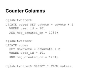 Counter Columns
cqlsh:twotter>
UPDATE votes SET upvote = upvote + 1
WHERE user_id = 101
AND msg_created_on = 1234;
cqlsh:twotter>
UPDATE votes
SET downvote = downvote + 2
WHERE user_id = 101
AND msg_created_on = 1234;
cqlsh:twotter> SELECT * FROM votes;

 