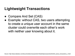 Lightweight Transactions
● Compare And Set (CAS)
● Example: without CAS, two users attempting
to create a unique user account in the same
cluster could overwrite each other’s work
with neither user knowing about it.

Source: http://www.datastax.com/documentation/cassandra/2.0/webhelp/cassandra/dml/dml_about_transactions_c.html

 