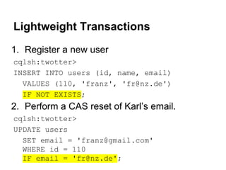 Lightweight Transactions
1. Register a new user
cqlsh:twotter>
INSERT INTO users (id, name, email)
VALUES (110, 'franz', 'fr@nz.de')
IF NOT EXISTS;

2. Perform a CAS reset of Karl’s email.
cqlsh:twotter>
UPDATE users
SET email = 'franz@gmail.com'
WHERE id = 110
IF email = 'fr@nz.de';

 