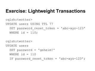 Exercise: Lightweight Transactions
cqlsh:twotter>
UPDATE users USING TTL 77
SET password_reset_token = 'abc-xyz-123'
WHERE id = 110;
cqlsh:twotter>
UPDATE users
SET password = 'geheim!'
WHERE id = 110
IF password_reset_token = 'abc-xyz-123';

 