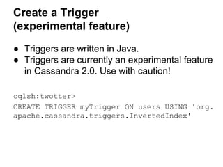 Create a Trigger
(experimental feature)
● Triggers are written in Java.
● Triggers are currently an experimental feature
in Cassandra 2.0. Use with caution!
cqlsh:twotter>
CREATE TRIGGER myTrigger ON users USING 'org.
apache.cassandra.triggers.InvertedIndex'

 