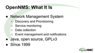 OpenNMS: What It Is
● Network Management System
○ Discovery and Provisioning
○ Service monitoring
○ Data collection
○ Event management and notifications
● Java, open source, GPLv3
● Since 1999
 