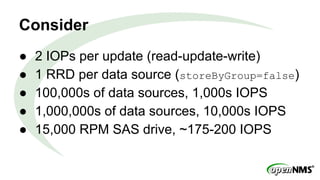Consider
● 2 IOPs per update (read-update-write)
● 1 RRD per data source (storeByGroup=false)
● 100,000s of data sources, 1,000s IOPS
● 1,000,000s of data sources, 10,000s IOPS
● 15,000 RPM SAS drive, ~175-200 IOPS
 