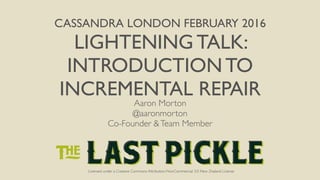 Licensed under a Creative Commons Attribution-NonCommercial 3.0 New Zealand License
CASSANDRA LONDON FEBRUARY 2016
LIGHTENING TALK:
INTRODUCTION TO
INCREMENTAL REPAIR
Licensed under a Creative Commons Attribution-NonCommercial 3.0 New Zealand License
Aaron Morton
@aaronmorton
Co-Founder &Team Member
 