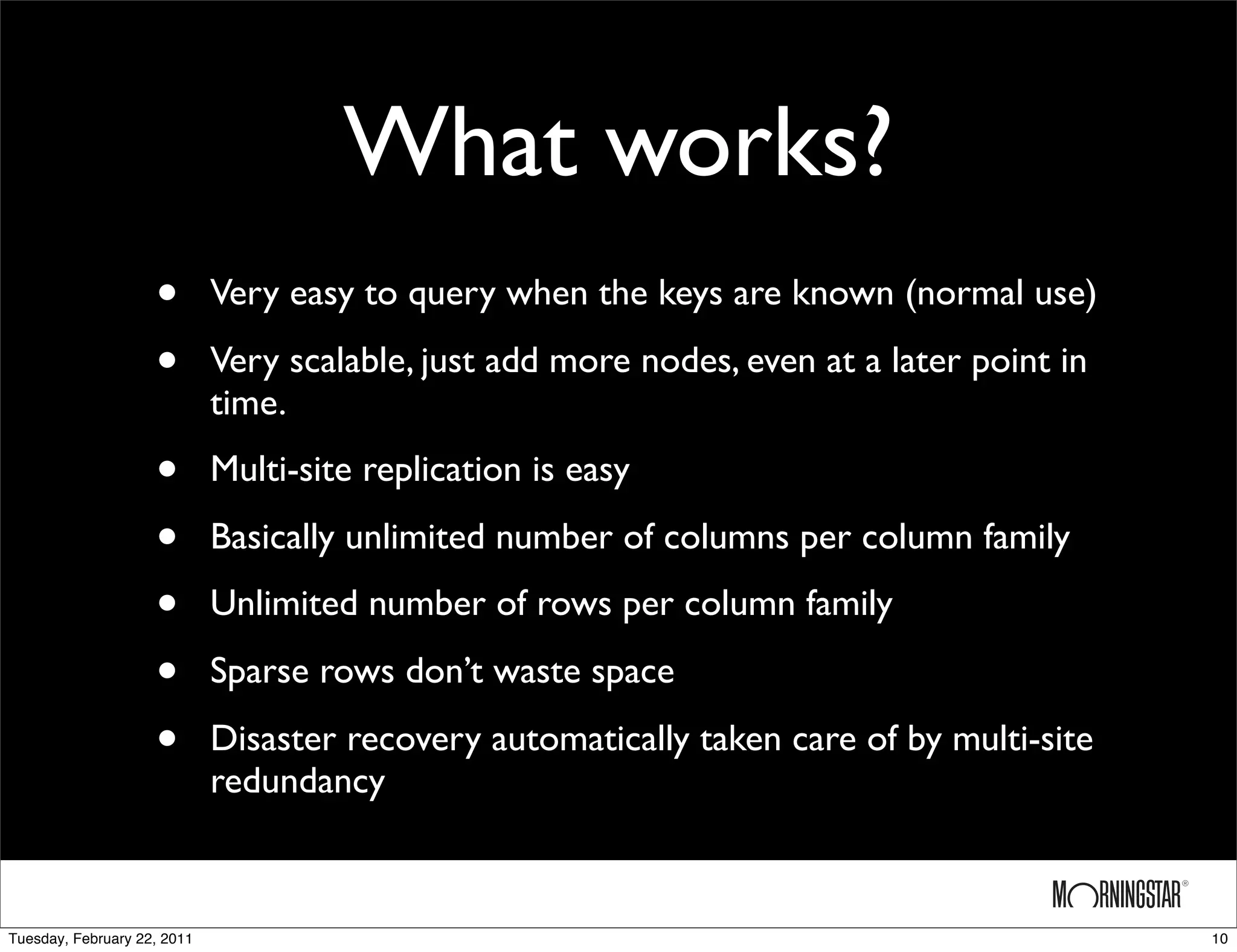 What works?
                    •        Very easy to query when the keys are known (normal use)

                    •        Very scalable, just add more nodes, even at a later point in
                             time.

                    •        Multi-site replication is easy

                    •        Basically unlimited number of columns per column family

                    •        Unlimited number of rows per column family

                    •        Sparse rows don’t waste space

                    •        Disaster recovery automatically taken care of by multi-site
                             redundancy



Tuesday, February 22, 2011                                                                  10
 
