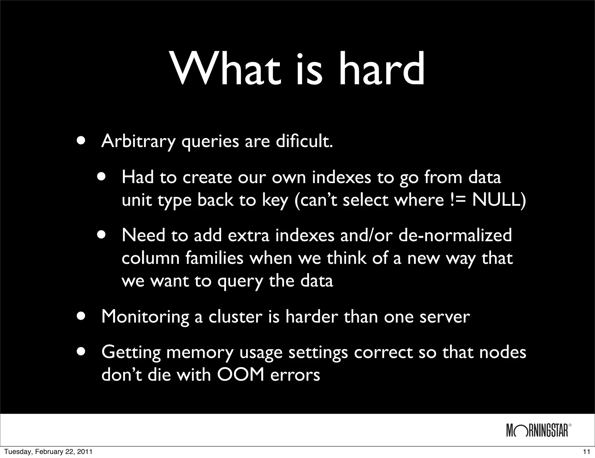 What is hard
                    •        Arbitrary queries are diﬁcult.

                             •   Had to create our own indexes to go from data
                                 unit type back to key (can’t select where != NULL)

                             •   Need to add extra indexes and/or de-normalized
                                 column families when we think of a new way that
                                 we want to query the data

                    •        Monitoring a cluster is harder than one server

                    •        Getting memory usage settings correct so that nodes
                             don’t die with OOM errors


Tuesday, February 22, 2011                                                            11
 